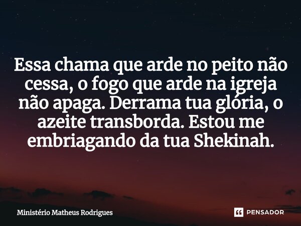 Essa chama que arde no peito não cessa, o fogo que arde na igreja não apaga. Derrama tua glória, o azeite transborda. Estou me embriagando da tua Shekinah.... Frase de Ministério Matheus Rodrigues.