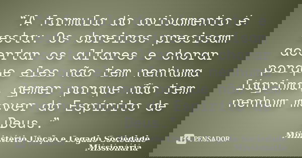“A formula do avivamento é esta: Os obreiros precisam acertar os altares e chorar porque eles não tem nenhuma lágrima, gemer porque não tem nenhum mover do Espí... Frase de Ministério Unção e Legado  Sociedade Missionária.