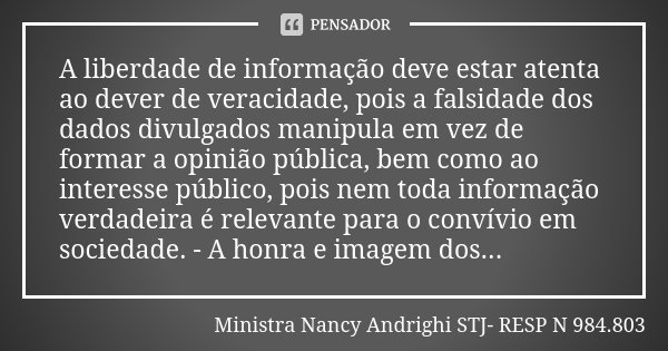 A liberdade de informação deve estar atenta ao dever de veracidade, pois a falsidade dos dados divulgados manipula em vez de formar a opinião pública, bem como ... Frase de Ministra Nancy Andrighi  STJ- RESP N 984.803.