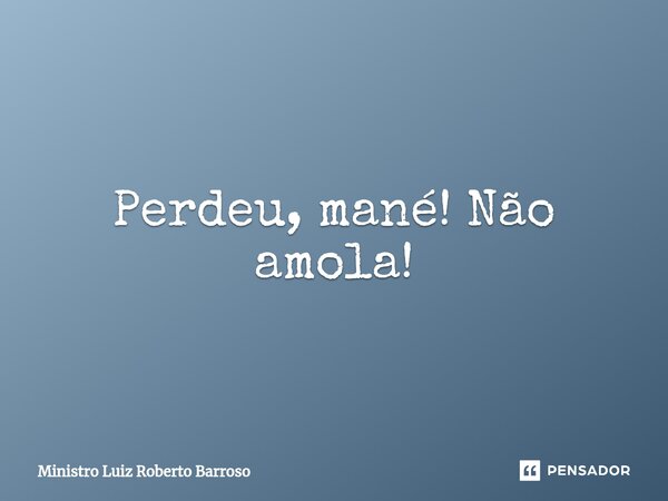 ⁠Perdeu, mané! Não amola!... Frase de Ministro Luiz Roberto Barroso.