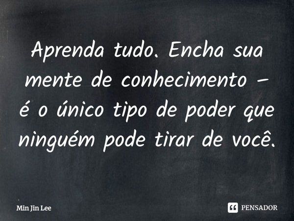 ⁠Aprenda tudo. Encha sua mente de conhecimento – é o único tipo de poder que ninguém pode tirar de você.... Frase de Min Jin Lee.