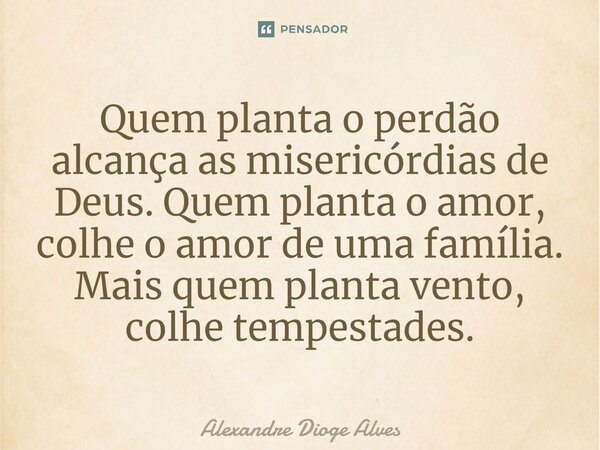 Quem planta o perdão alcança as misericórdias de Deus. Quem planta o amor, colhe o amor de uma família. Mais quem planta vento, colhe tempestades.... Frase de Alexandre Dioge Alves.