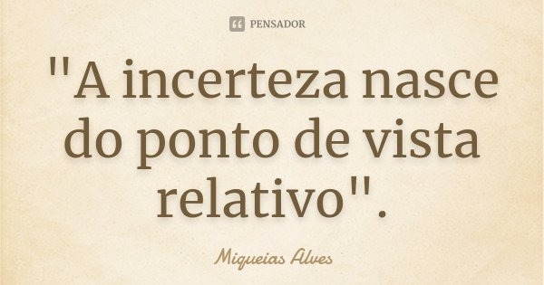 "A incerteza nasce do ponto de vista relativo".... Frase de Miqueias Alves.