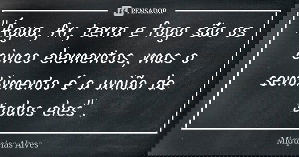 "Água, Ar, terra e fogo são os cinco elementos, mas o sentimento é a união de todos eles".... Frase de Miqueias Alves.
