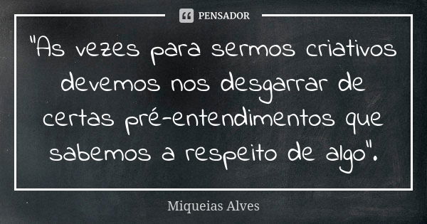 "As vezes para sermos criativos devemos nos desgarrar de certas pré-entendimentos que sabemos a respeito de algo".... Frase de Miqueias Alves.