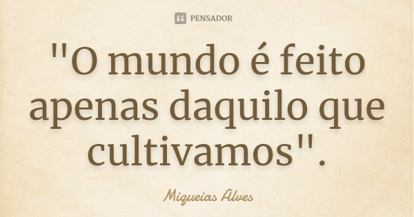 "O mundo é feito apenas daquilo que cultivamos".... Frase de Miqueias Alves.