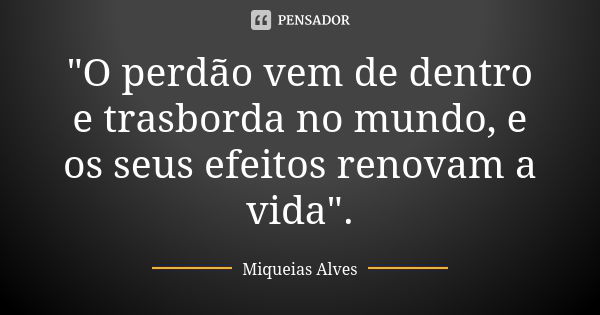 "O perdão vem de dentro e trasborda no mundo, e os seus efeitos renovam a vida".... Frase de Miqueias Alves.