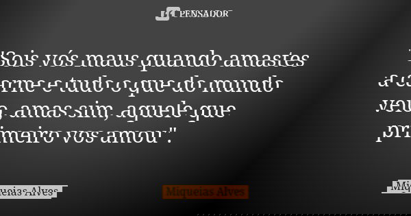 "Sois vós maus quando amastes a carne e tudo o que do mundo veio, amas sim, aquele que primeiro vos amou".... Frase de Miqueias Alves.