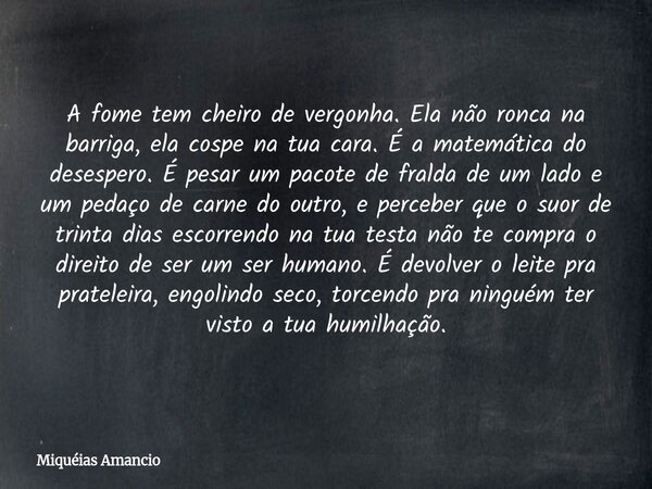A fome tem cheiro de vergonha. Ela não ronca na barriga, ela cospe na tua cara. É a matemática do desespero. É pesar um pacote de fralda de um lado e um pedaço ... Frase de Miquéias Amancio.