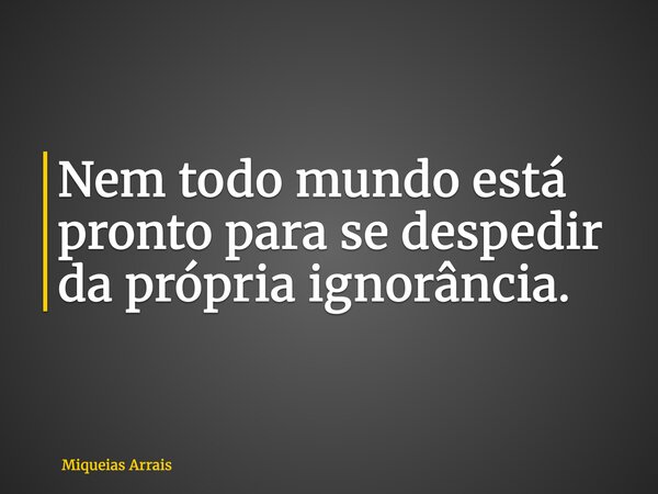 Nem todo mundo está pronto para se despedir da própria ignorância.... Frase de Miqueias Arrais.