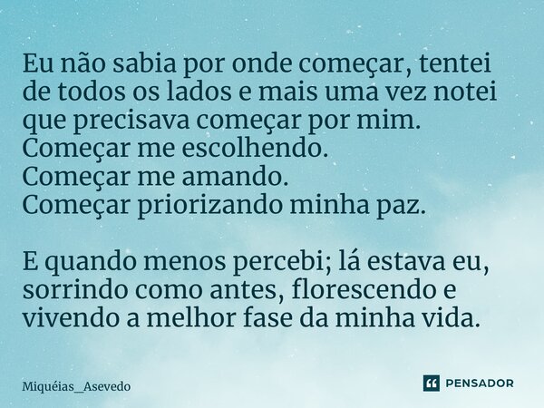 ⁠Eu não sabia por onde começar, tentei de todos os lados e mais uma vez notei que precisava começar por mim. Começar me escolhendo. Começar me amando. Começar p... Frase de Miquéias_Asevedo.