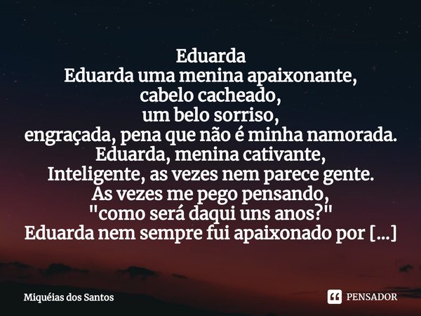 ⁠Eduarda Eduarda uma menina apaixonante,
cabelo cacheado,
um belo sorriso,
engraçada, pena que não é minha namorada. Eduarda, menina cativante,
Inteligente, as ... Frase de Miquéias dos Santos.