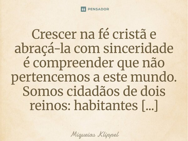 Crescer na fé cristã e abraçá-la com sinceridade é compreender que não pertencemos a este mundo. Somos cidadãos de dois reinos: habitantes temporários desta te... Frase de Miqueias Klippel.