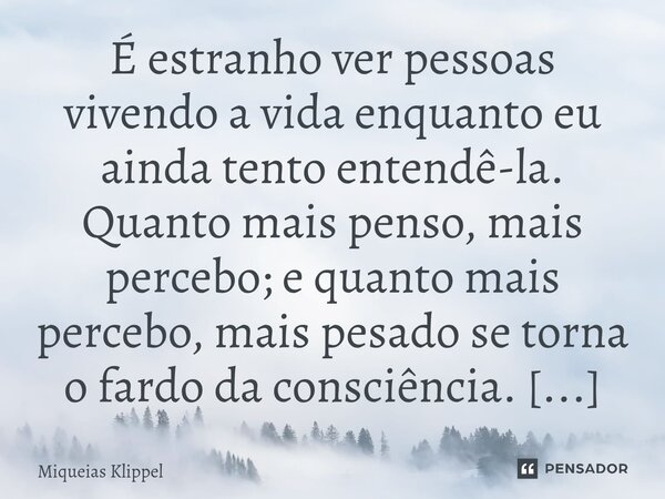 É estranho ver pessoas vivendo a vida enquanto eu ainda tento entendê-la. Quanto mais penso, mais percebo; e quanto mais percebo, mais pesado se torna o fardo d... Frase de Miqueias Klippel.