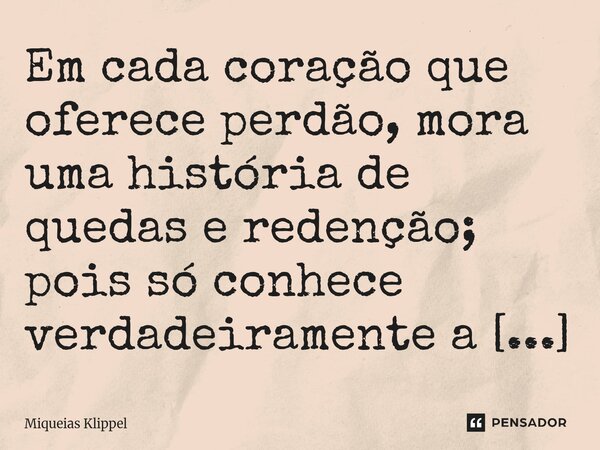 ⁠Em cada coração que oferece perdão, mora uma história de quedas e redenção; pois só conhece verdadeiramente a arte de perdoar aquele que já carregou o fardo de... Frase de Miqueias Klippel.