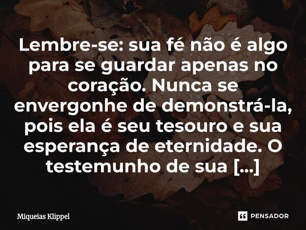 Lembre-se: sua fé não é algo para se guardar apenas no coração. Nunca se envergonhe de demonstrá-la, pois ela é seu tesouro e sua esperança de eternidade. O te... Frase de Miqueias Klippel.