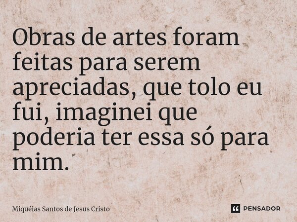 Obras de artes foram feitas para serem apreciadas, que tolo eu fui, imaginei que poderia ter essa só para mim.... Frase de Miqueias Santos de Jesus Cristo.