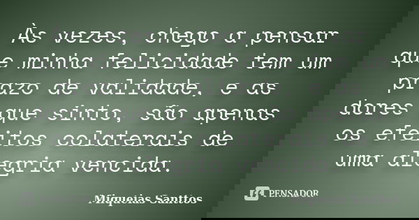 Às vezes, chego a pensar que minha felicidade tem um prazo de validade, e as dores que sinto, são apenas os efeitos colaterais de uma alegria vencida.... Frase de Miqueias Santtos.