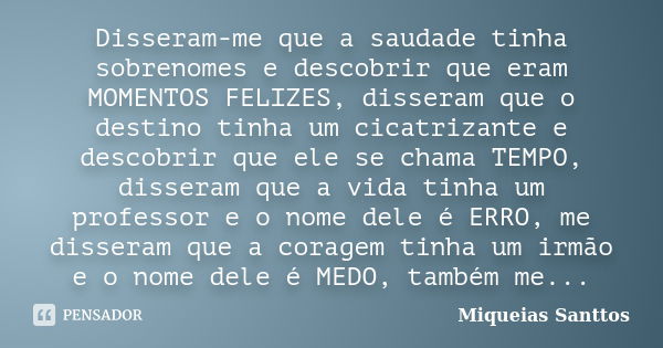 Disseram-me que a saudade tinha sobrenomes e descobrir que eram MOMENTOS FELIZES, disseram que o destino tinha um cicatrizante e descobrir que ele se chama TEMP... Frase de Miqueias Santtos.