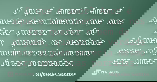 O que é amor? Amor é aquele sentimento que nos faz querer o bem de alguém, quando na verdade esse alguém merecia mesmo era umas boas porradas.... Frase de Miqueias Santtos.
