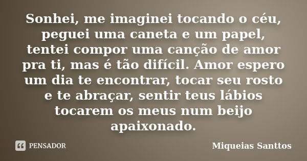 Sonhei, me imaginei tocando o céu, peguei uma caneta e um papel, tentei compor uma canção de amor pra ti, mas é tão difícil. Amor espero um dia te encontrar, to... Frase de Miqueias Santtos.