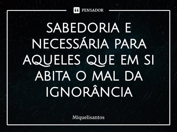 ⁠Sabedoria é necessária para aqueles que, em si, habita o mal da ignorância.... Frase de Miquelisantos.