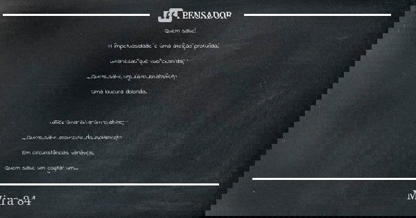 Quem sabe! A impetuosidade é uma afeição profunda. Uma lesão que não cicatriza; Quem sabe um júbilo insatisfeito ; Uma loucura dolorida. Talvez uma birra um cha... Frase de mira 84.