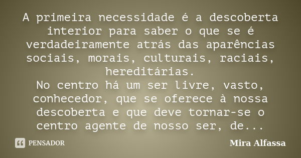 A primeira necessidade é a descoberta interior para saber o que se é verdadeiramente atrás das aparências sociais, morais, culturais, raciais, hereditárias. No ... Frase de Mira Alfassa.