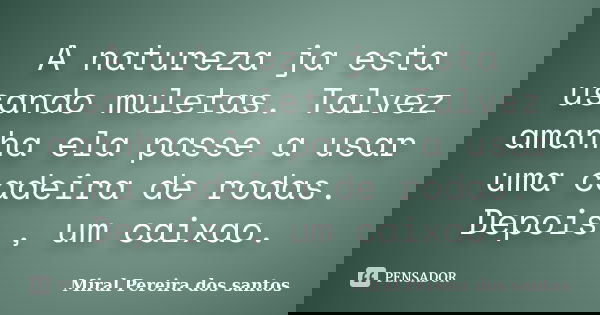 A natureza ja esta usando muletas. Talvez amanha ela passe a usar uma cadeira de rodas. Depois , um caixao.... Frase de Miral Pereira dos Santos.