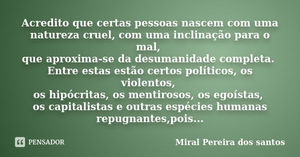 Acredito que certas pessoas nascem com uma natureza cruel, com uma inclinação para o mal, que aproxima-se da desumanidade completa. Entre estas estão certos pol... Frase de Miral Pereira dos santos.