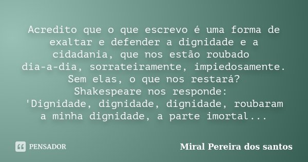 Acredito que o que escrevo é uma forma de exaltar e defender a dignidade e a cidadania, que nos estão roubado dia-a-dia, sorrateiramente, impiedosamente. Sem el... Frase de Miral Pereira dos Santos.