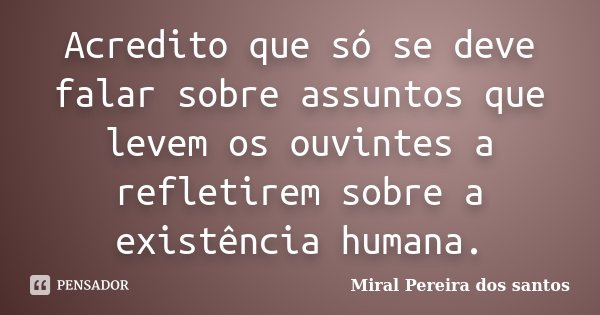 Acredito que só se deve falar sobre assuntos que levem os ouvintes a refletirem sobre a existência humana.... Frase de Miral Pereira dos Santos.