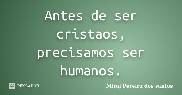 Antes de ser cristaos, precisamos ser humanos.... Frase de Miral Pereira dos Santos.