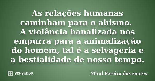 As relações humanas caminham para o abismo. A violência banalizada nos empurra para a animalização do homem, tal é a selvageria e a bestialidade de nosso tempo.... Frase de Miral Pereira dos Santos.