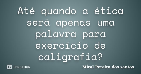 Até quando a ética será apenas uma palavra para exercício de caligrafia?... Frase de Miral Pereira dos Santos.