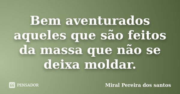 Bem aventurados aqueles que são feitos da massa que não se deixa moldar.... Frase de Miral Pereira dos Santos.