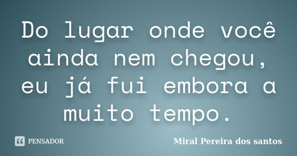 Do lugar onde você ainda nem chegou, eu já fui embora a muito tempo.... Frase de Miral Pereira dos Santos.