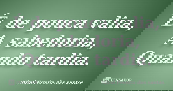 É de pouca valia, A sabedoria, Quando tardia.... Frase de Miral Pereira dos Santos.