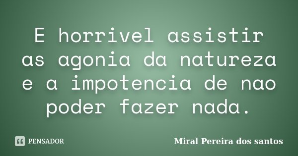 E horrivel assistir as agonia da natureza e a impotencia de nao poder fazer nada.... Frase de Miral Pereira dos Santos.