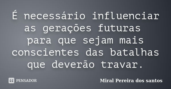 É necessário influenciar as gerações futuras para que sejam mais conscientes das batalhas que deverão travar.... Frase de Miral Pereira dos Santos.