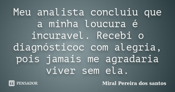 Meu analista concluiu que a minha loucura é incuravel. Recebi o diagnósticoc com alegria, pois jamais me agradaria viver sem ela.... Frase de Miral Pereira dos Santos.