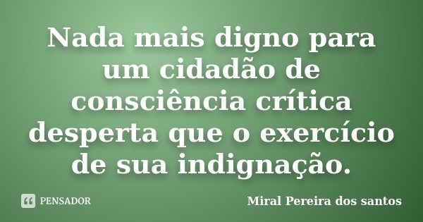 Nada mais digno para um cidadão de consciência crítica desperta que o exercício de sua indignação.... Frase de Miral Pereira dos Santos.