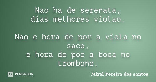Nao ha de serenata, dias melhores violao. Nao e hora de por a viola no saco, e hora de por a boca no trombone.... Frase de Miral Pereira dos Santos.