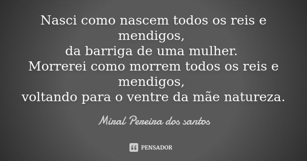 Nasci como nascem todos os reis e mendigos, da barriga de uma mulher. Morrerei como morrem todos os reis e mendigos, voltando para o ventre da mãe natureza.... Frase de Miral Pereira dos Santos.