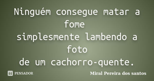 Ninguém consegue matar a fome simplesmente lambendo a foto de um cachorro-quente.... Frase de Miral Pereira dos Santos.