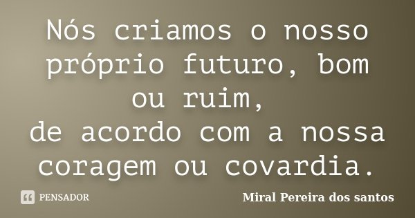 Nós criamos o nosso próprio futuro, bom ou ruim, de acordo com a nossa coragem ou covardia.... Frase de Miral Pereira dos Santos.