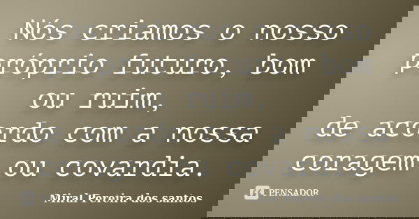 Nós criamos o nosso próprio futuro, bom ou ruim, de acordo com a nossa coragem ou covardia.... Frase de Miral Pereira dos Santos.