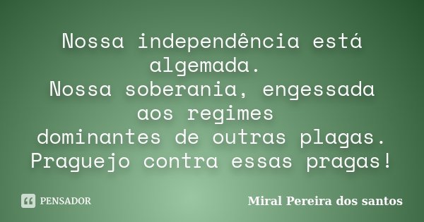 Nossa independência está algemada. Nossa soberania, engessada aos regimes dominantes de outras plagas. Praguejo contra essas pragas!... Frase de Miral Pereira dos Santos.