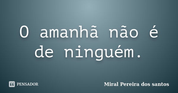 O amanhã não é de ninguém.... Frase de Miral Pereira dos Santos.