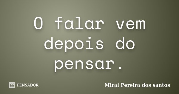 O falar vem depois do pensar.... Frase de Miral Pereira dos Santos.